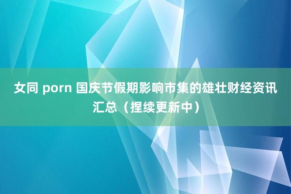 女同 porn 国庆节假期影响市集的雄壮财经资讯汇总（捏续更新中）