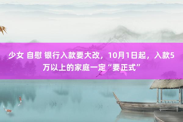 少女 自慰 银行入款要大改，10月1日起，入款5万以上的家庭一定“要正式”