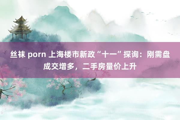 丝袜 porn 上海楼市新政“十一”探询：刚需盘成交增多，二手房量价上升