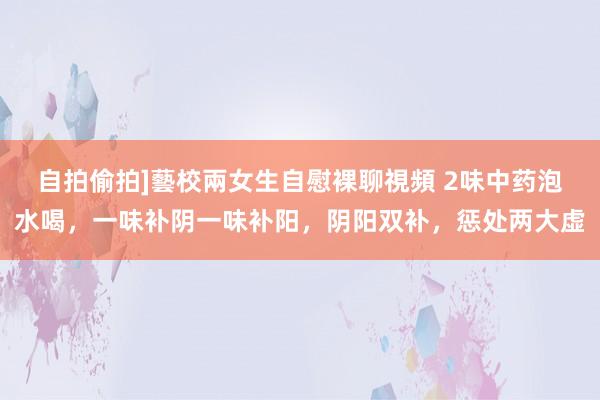 自拍偷拍]藝校兩女生自慰裸聊視頻 2味中药泡水喝，一味补阴一味补阳，阴阳双补，惩处两大虚