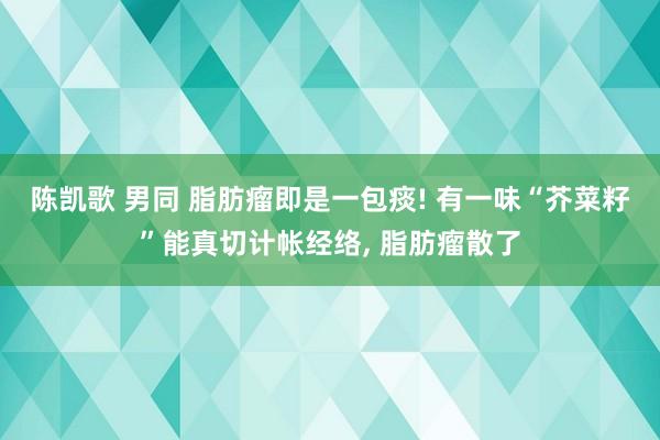 陈凯歌 男同 脂肪瘤即是一包痰! 有一味“芥菜籽”能真切计帐经络， 脂肪瘤散了