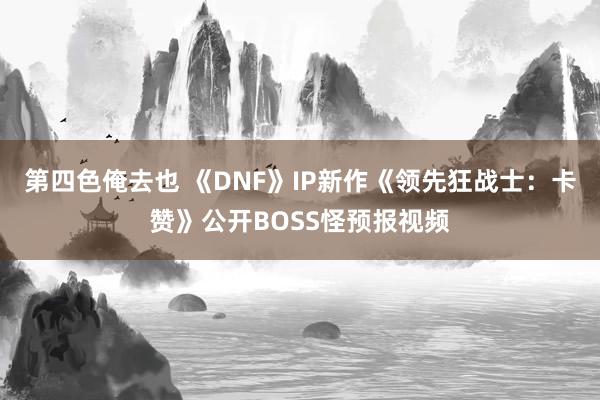 第四色俺去也 《DNF》IP新作《领先狂战士：卡赞》公开BOSS怪预报视频