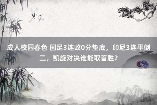 成人校园春色 国足3连败0分垫底，印尼3连平倒二，凯旋对决谁能取首胜？