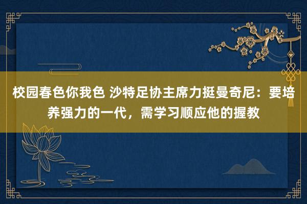 校园春色你我色 沙特足协主席力挺曼奇尼：要培养强力的一代，需学习顺应他的握教