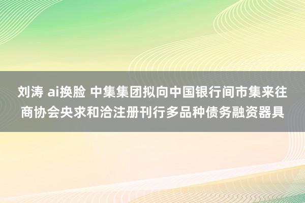 刘涛 ai换脸 中集集团拟向中国银行间市集来往商协会央求和洽注册刊行多品种债务融资器具