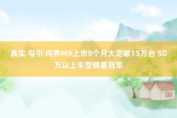 真实 勾引 问界M9上市9个月大定破15万台 50万以上车型销量冠军