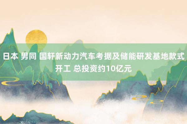 日本 男同 国轩新动力汽车考据及储能研发基地款式开工 总投资约10亿元