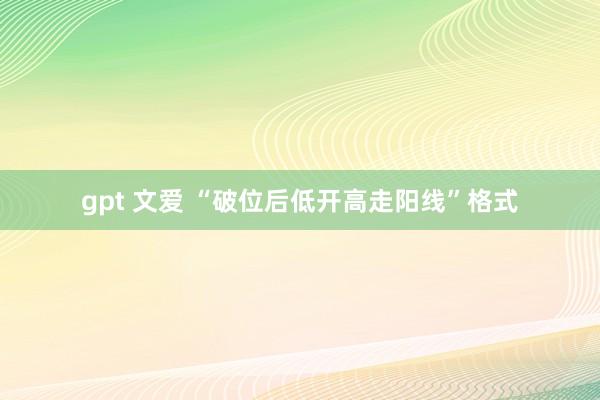 gpt 文爱 “破位后低开高走阳线”格式