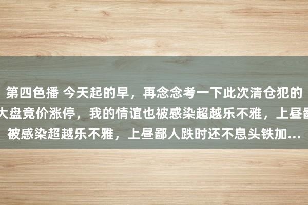 第四色播 今天起的早，再念念考一下此次清仓犯的谬妄。10月8日那天，大盘竞价涨停，我的情谊也被感染超越乐不雅，上昼鄙人跌时还不息头铁加...