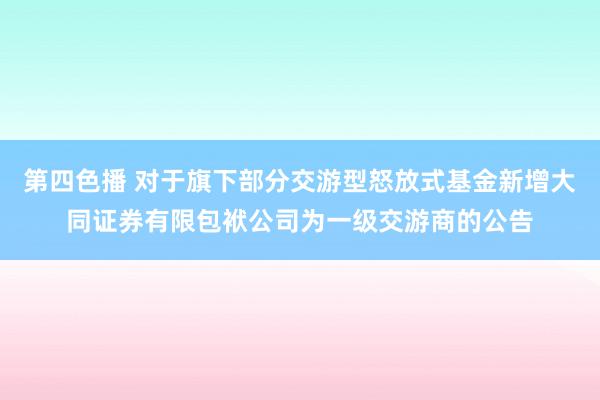 第四色播 对于旗下部分交游型怒放式基金新增大同证券有限包袱公司为一级交游商的公告