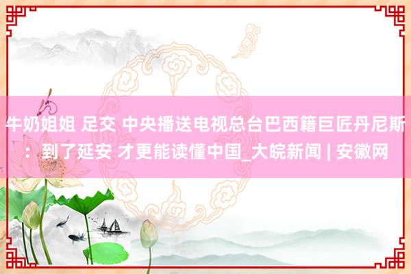 牛奶姐姐 足交 中央播送电视总台巴西籍巨匠丹尼斯：到了延安 才更能读懂中国_大皖新闻 | 安徽网