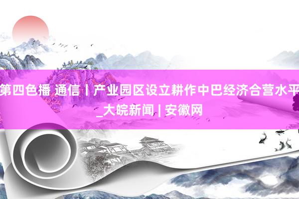 第四色播 通信丨产业园区设立耕作中巴经济合营水平_大皖新闻 | 安徽网