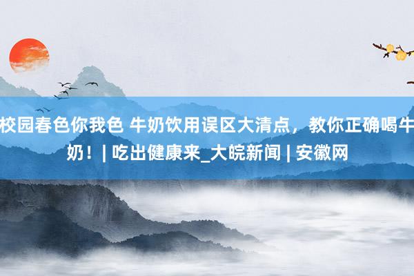 校园春色你我色 牛奶饮用误区大清点，教你正确喝牛奶！| 吃出健康来_大皖新闻 | 安徽网