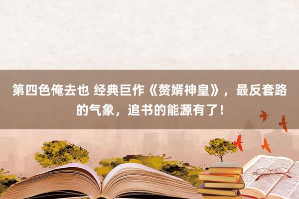 第四色俺去也 经典巨作《赘婿神皇》，最反套路的气象，追书的能源有了！