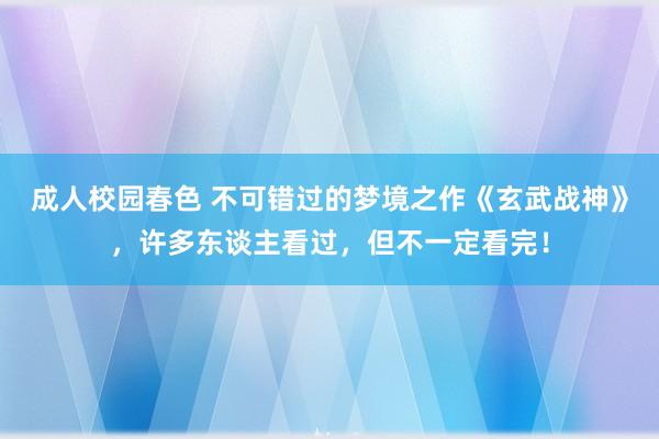 成人校园春色 不可错过的梦境之作《玄武战神》，许多东谈主看过，但不一定看完！