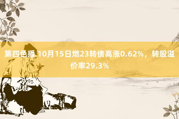 第四色播 10月15日燃23转债高涨0.62%，转股溢价率29.3%