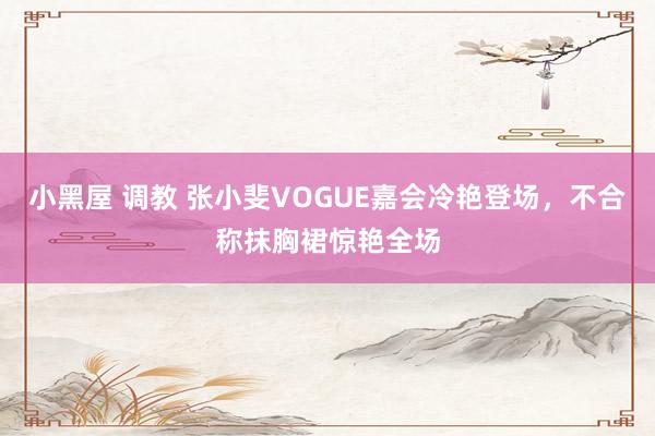 小黑屋 调教 张小斐VOGUE嘉会冷艳登场，不合称抹胸裙惊艳全场