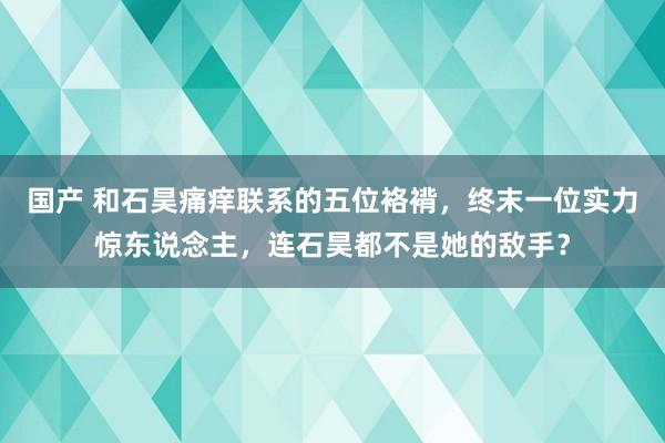 国产 和石昊痛痒联系的五位袼褙，终末一位实力惊东说念主，连石昊都不是她的敌手？