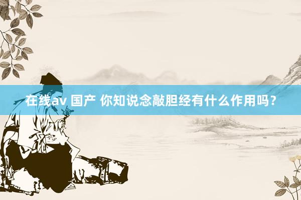 在线av 国产 你知说念敲胆经有什么作用吗？