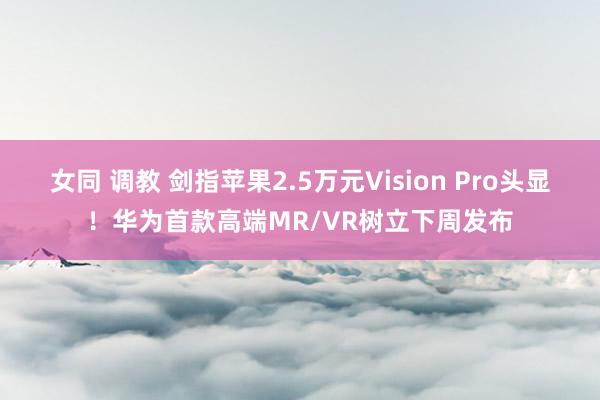 女同 调教 剑指苹果2.5万元Vision Pro头显！华为首款高端MR/VR树立下周发布