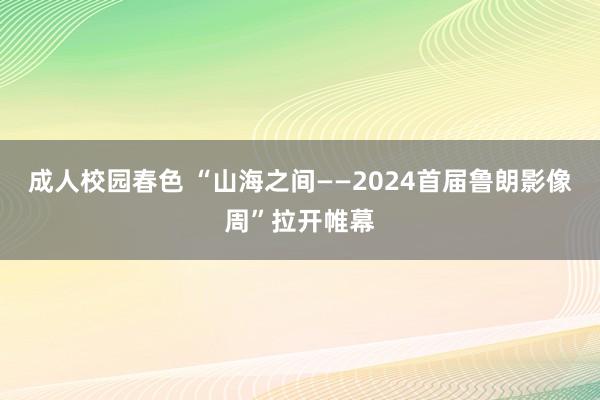 成人校园春色 “山海之间——2024首届鲁朗影像周”拉开帷幕