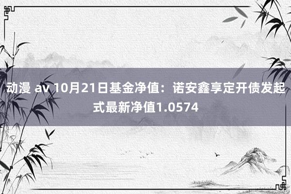 动漫 av 10月21日基金净值：诺安鑫享定开债发起式最新净值1.0574