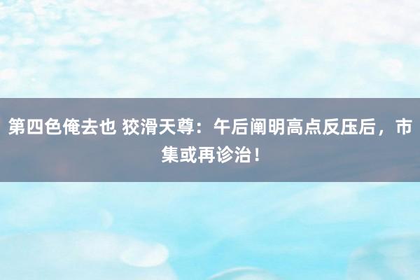 第四色俺去也 狡滑天尊：午后阐明高点反压后，市集或再诊治！