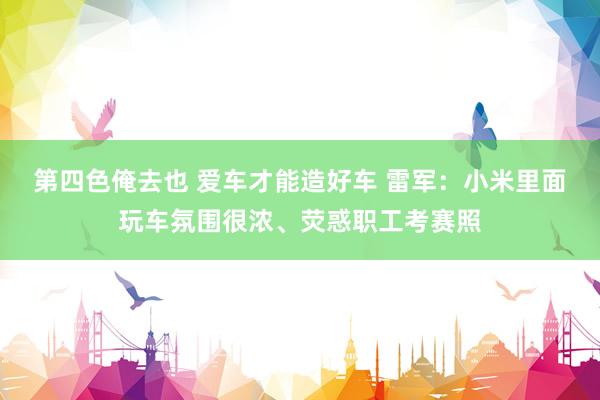 第四色俺去也 爱车才能造好车 雷军：小米里面玩车氛围很浓、荧惑职工考赛照