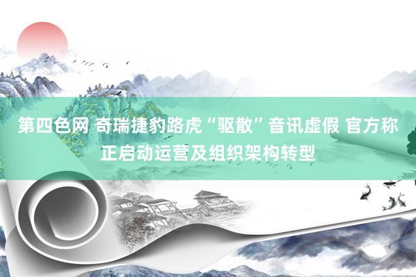 第四色网 奇瑞捷豹路虎“驱散”音讯虚假 官方称正启动运营及组织架构转型