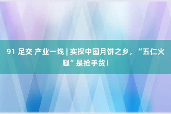 91 足交 产业一线 | 实探中国月饼之乡，“五仁火腿”是抢手货！