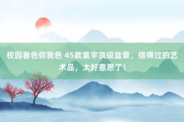 校园春色你我色 45款寰宇顶级盆景，信得过的艺术品，太好意思了！