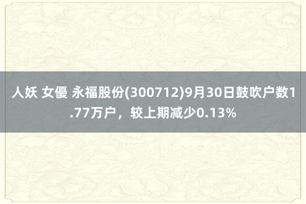 人妖 女優 永福股份(300712)9月30日鼓吹户数1.77万户，较上期减少0.13%