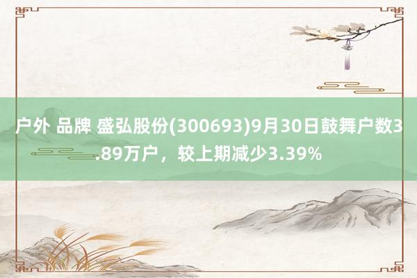 户外 品牌 盛弘股份(300693)9月30日鼓舞户数3.89万户，较上期减少3.39%