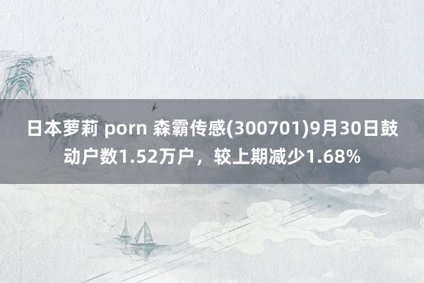 日本萝莉 porn 森霸传感(300701)9月30日鼓动户数1.52万户，较上期减少1.68%