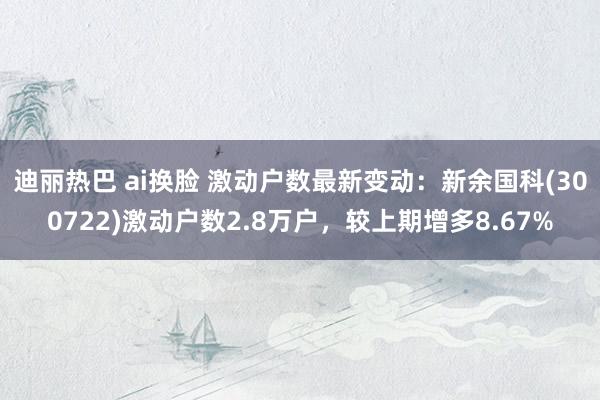 迪丽热巴 ai换脸 激动户数最新变动：新余国科(300722)激动户数2.8万户，较上期增多8.67%