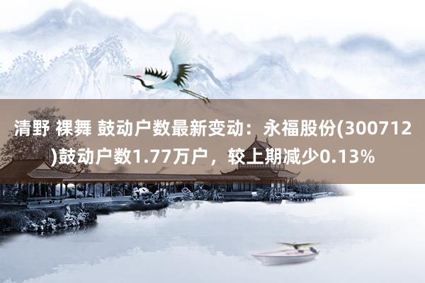 清野 裸舞 鼓动户数最新变动：永福股份(300712)鼓动户数1.77万户，较上期减少0.13%