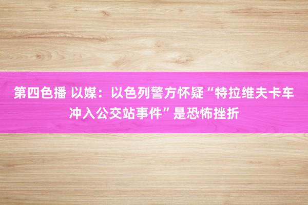 第四色播 以媒：以色列警方怀疑“特拉维夫卡车冲入公交站事件”是恐怖挫折