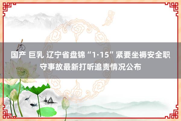 国产 巨乳 辽宁省盘锦“1·15”紧要坐褥安全职守事故最新打听追责情况公布