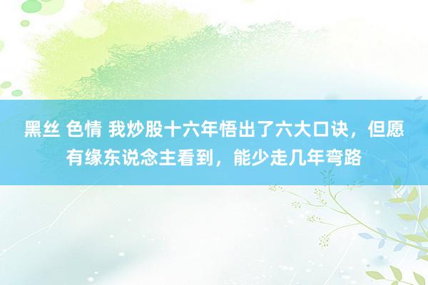 黑丝 色情 我炒股十六年悟出了六大口诀，但愿有缘东说念主看到，能少走几年弯路