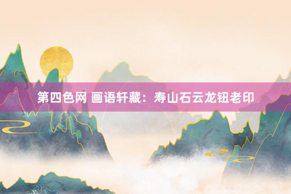 第四色网 画语轩藏：寿山石云龙钮老印