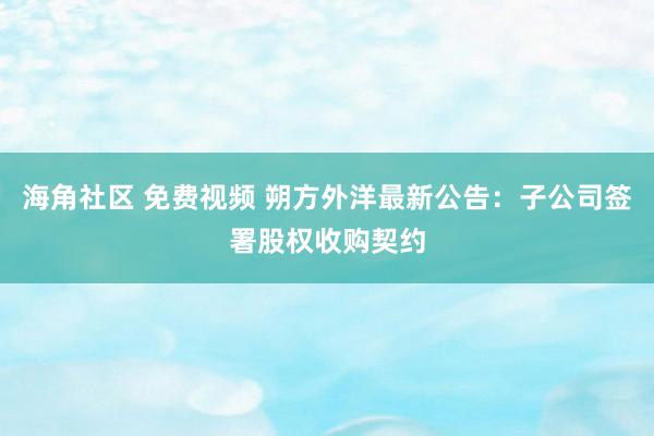 海角社区 免费视频 朔方外洋最新公告：子公司签署股权收购契约