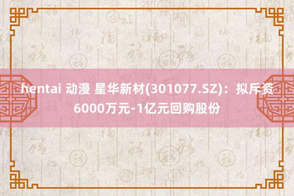 hentai 动漫 星华新材(301077.SZ)：拟斥资6000万元-1亿元回购股份