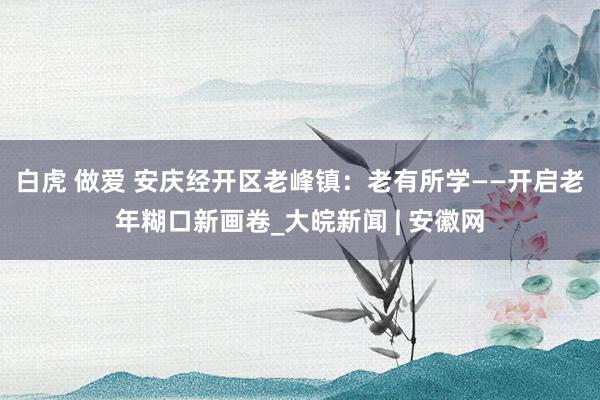 白虎 做爱 安庆经开区老峰镇：老有所学——开启老年糊口新画卷_大皖新闻 | 安徽网