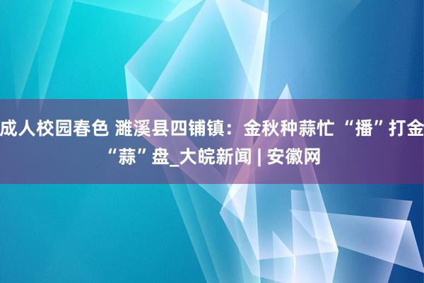 成人校园春色 濉溪县四铺镇：金秋种蒜忙 “播”打金“蒜”盘_大皖新闻 | 安徽网