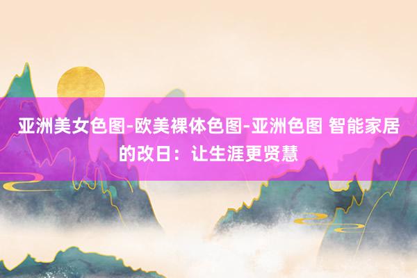 亚洲美女色图-欧美裸体色图-亚洲色图 智能家居的改日：让生涯更贤慧