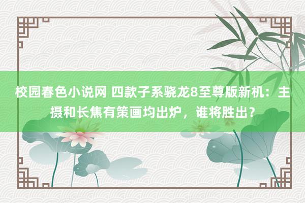 校园春色小说网 四款子系骁龙8至尊版新机：主摄和长焦有策画均出炉，谁将胜出？