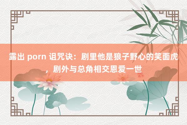 露出 porn 诅咒诀：剧里他是狼子野心的笑面虎，剧外与总角相交恩爱一世