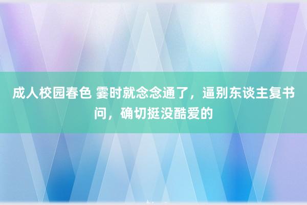 成人校园春色 霎时就念念通了，逼别东谈主复书问，确切挺没酷爱的