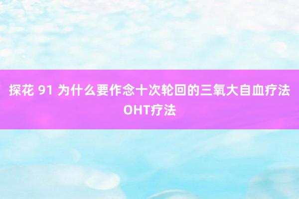 探花 91 为什么要作念十次轮回的三氧大自血疗法OHT疗法