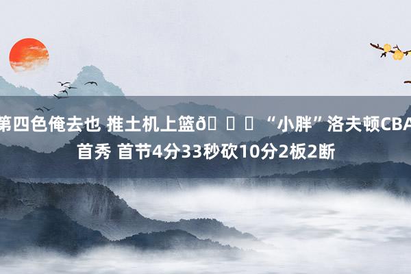 第四色俺去也 推土机上篮😉“小胖”洛夫顿CBA首秀 首节4分33秒砍10分2板2断